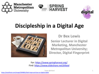 Discipleship in a Digital Age
Dr Bex Lewis
Senior Lecturer in Digital
Marketing, Manchester
Metropolitan University;
Director, Digital Fingerprint
Tweet @drbexl 1
For: https://www.springharvest.org/
Find: https://www.slideshare.net/drbexl
https://stockfresh.com/image/3940801/faith-hope-and-love-on-digital-tablet
 