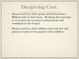 Discipleship Cont.
Honors and loves their spouse and demonstrates
Biblical order in their home. Realizing that marriage
is a covenant that is meant to demonstrate and
communicate the Gospel.
Honors and loves their children and is the ﬁrst and
primary teacher of the gospel to their children.
 