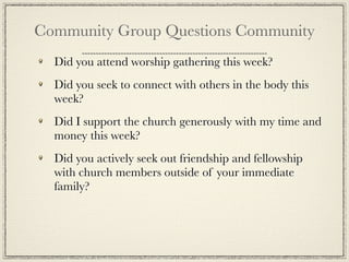Community Group Questions Community
  Did you attend worship gathering this week?
  Did you seek to connect with others in the body this
  week?
  Did I support the church generously with my time and
  money this week?
  Did you actively seek out friendship and fellowship
  with church members outside of your immediate
  family?
 