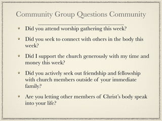 Community Group Questions Community
  Did you attend worship gathering this week?
  Did you seek to connect with others in the body this
  week?
  Did I support the church generously with my time and
  money this week?
  Did you actively seek out friendship and fellowship
  with church members outside of your immediate
  family?
  Are you letting other members of Christ’s body speak
  into your life?
 