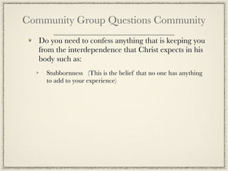 Community Group Questions Community
   Do you need to confess anything that is keeping you
   from the interdependence that Christ expects in his
   body such as:
     Stubbornness (This is the belief that no one has anything
     to add to your experience)
 