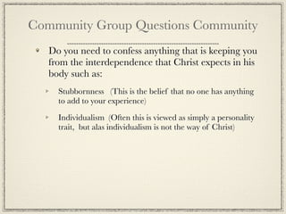 Community Group Questions Community
   Do you need to confess anything that is keeping you
   from the interdependence that Christ expects in his
   body such as:
     Stubbornness (This is the belief that no one has anything
     to add to your experience)

     Individualism (Often this is viewed as simply a personality
     trait, but alas individualism is not the way of Christ)
 
