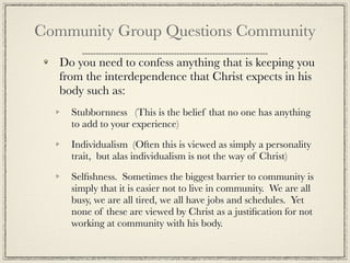 Community Group Questions Community
   Do you need to confess anything that is keeping you
   from the interdependence that Christ expects in his
   body such as:
     Stubbornness (This is the belief that no one has anything
     to add to your experience)

     Individualism (Often this is viewed as simply a personality
     trait, but alas individualism is not the way of Christ)

     Selﬁshness. Sometimes the biggest barrier to community is
     simply that it is easier not to live in community. We are all
     busy, we are all tired, we all have jobs and schedules. Yet
     none of these are viewed by Christ as a justiﬁcation for not
     working at community with his body.
 