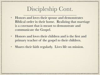 Discipleship Cont.
Honors and loves their spouse and demonstrates
Biblical order in their home. Realizing that marriage
is a covenant that is meant to demonstrate and
communicate the Gospel.
Honors and loves their children and is the ﬁrst and
primary teacher of the gospel to their children.
Shares their faith regularly. Lives life on mission.
 