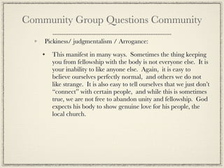 Community Group Questions Community
    Pickiness/ judgmentalism / Arrogance:

      This manifest in many ways. Sometimes the thing keeping
      you from fellowship with the body is not everyone else. It is
      your inability to like anyone else. Again, it is easy to
      believe ourselves perfectly normal, and others we do not
      like strange. It is also easy to tell ourselves that we just don’t
      “connect” with certain people, and while this is sometimes
      true, we are not free to abandon unity and fellowship. God
      expects his body to show genuine love for his people, the
      local church.
 