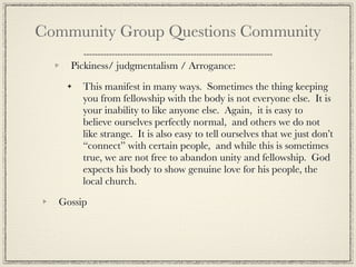 Community Group Questions Community
    Pickiness/ judgmentalism / Arrogance:

       This manifest in many ways. Sometimes the thing keeping
       you from fellowship with the body is not everyone else. It is
       your inability to like anyone else. Again, it is easy to
       believe ourselves perfectly normal, and others we do not
       like strange. It is also easy to tell ourselves that we just don’t
       “connect” with certain people, and while this is sometimes
       true, we are not free to abandon unity and fellowship. God
       expects his body to show genuine love for his people, the
       local church.

  Gossip
 