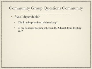 Community Group Questions Community
  Was I dependable?
    Did I make promises I did not keep?

    Is my behavior keeping others in the Church from trusting
    me?
 