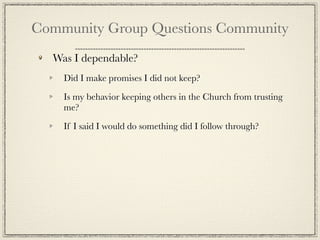 Community Group Questions Community
  Was I dependable?
    Did I make promises I did not keep?

    Is my behavior keeping others in the Church from trusting
    me?

    If I said I would do something did I follow through?
 