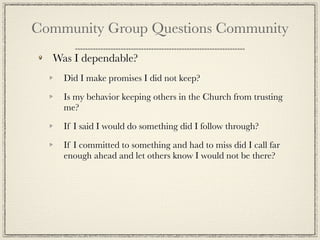 Community Group Questions Community
  Was I dependable?
    Did I make promises I did not keep?

    Is my behavior keeping others in the Church from trusting
    me?

    If I said I would do something did I follow through?

    If I committed to something and had to miss did I call far
    enough ahead and let others know I would not be there?
 