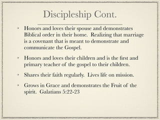 Discipleship Cont.
Honors and loves their spouse and demonstrates
Biblical order in their home. Realizing that marriage
is a covenant that is meant to demonstrate and
communicate the Gospel.
Honors and loves their children and is the ﬁrst and
primary teacher of the gospel to their children.
Shares their faith regularly. Lives life on mission.
Grows in Grace and demonstrates the Fruit of the
spirit. Galatians 5:22-23
 