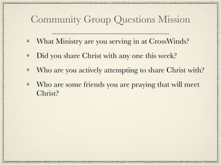 Community Group Questions Mission

 What Ministry are you serving in at CrossWinds?
 Did you share Christ with any one this week?
 Who are you actively attempting to share Christ with?
 Who are some friends you are praying that will meet
 Christ?
 