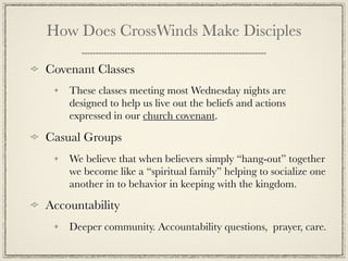 How Does CrossWinds Make Disciples

Covenant Classes
    These classes meeting most Wednesday nights are
    designed to help us live out the beliefs and actions
    expressed in our church covenant.

Casual Groups
    We believe that when believers simply “hang-out” together
    we become like a “spiritual family” helping to socialize one
    another in to behavior in keeping with the kingdom.
Accountability
    Deeper community. Accountability questions, prayer, care.
 