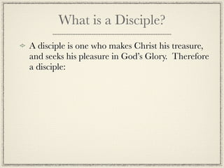 What is a Disciple?
A disciple is one who makes Christ his treasure,
and seeks his pleasure in God’s Glory. Therefore
a disciple:
 