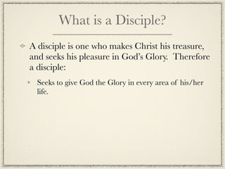 What is a Disciple?
A disciple is one who makes Christ his treasure,
and seeks his pleasure in God’s Glory. Therefore
a disciple:
  Seeks to give God the Glory in every area of his/her
  life.
 