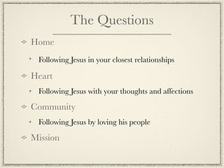 The Questions
Home
 Following Jesus in your closest relationships

Heart
 Following Jesus with your thoughts and affections

Community
 Following Jesus by loving his people

Mission
 
