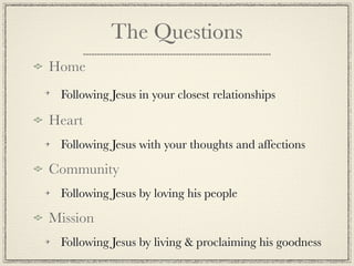 The Questions
Home
 Following Jesus in your closest relationships

Heart
 Following Jesus with your thoughts and affections

Community
 Following Jesus by loving his people

Mission
 Following Jesus by living & proclaiming his goodness
 