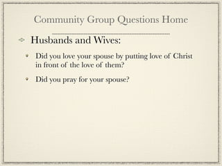 Community Group Questions Home
Husbands and Wives:
 Did you love your spouse by putting love of Christ
 in front of the love of them?
 Did you pray for your spouse?
 