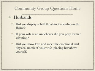 Community Group Questions Home

Husbands:
 Did you display solid Christian leadership in the
 Home?
 If your wife is an unbeliever did you pray for her
 salvation?
 Did you show love and meet the emotional and
 physical needs of your wife placing her above
 yourself.
 