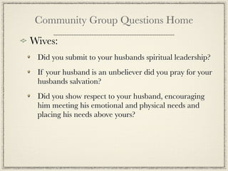 Community Group Questions Home
Wives:
 Did you submit to your husbands spiritual leadership?
 If your husband is an unbeliever did you pray for your
 husbands salvation?
 Did you show respect to your husband, encouraging
 him meeting his emotional and physical needs and
 placing his needs above yours?
 