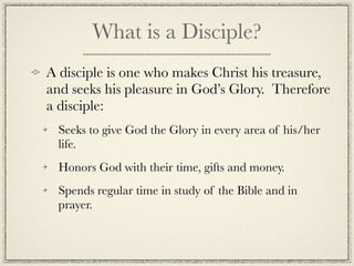 What is a Disciple?
A disciple is one who makes Christ his treasure,
and seeks his pleasure in God’s Glory. Therefore
a disciple:
  Seeks to give God the Glory in every area of his/her
  life.
  Honors God with their time, gifts and money.
  Spends regular time in study of the Bible and in
  prayer.
 