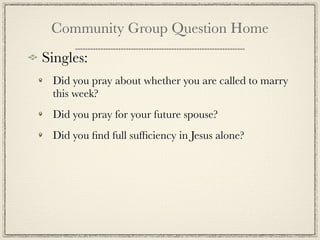 Community Group Question Home
Singles:
 Did you pray about whether you are called to marry
 this week?
 Did you pray for your future spouse?
 Did you ﬁnd full sufﬁciency in Jesus alone?
 