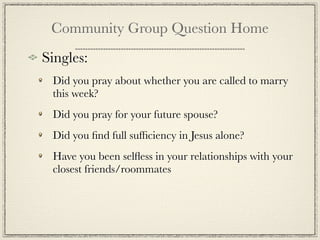 Community Group Question Home
Singles:
 Did you pray about whether you are called to marry
 this week?
 Did you pray for your future spouse?
 Did you ﬁnd full sufﬁciency in Jesus alone?
 Have you been selﬂess in your relationships with your
 closest friends/roommates
 