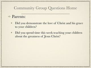Community Group Questions Home

Parents:
 Did you demonstrate the love of Christ and his grace
 to your children?
 Did you spend time this week teaching your children
 about the greatness of Jesus Christ?
 