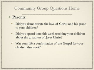 Community Group Questions Home

Parents:
 Did you demonstrate the love of Christ and his grace
 to your children?
 Did you spend time this week teaching your children
 about the greatness of Jesus Christ?
 Was your life a conﬁrmation of the Gospel for your
 children this week?
 
