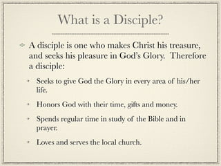 What is a Disciple?
A disciple is one who makes Christ his treasure,
and seeks his pleasure in God’s Glory. Therefore
a disciple:
  Seeks to give God the Glory in every area of his/her
  life.
  Honors God with their time, gifts and money.
  Spends regular time in study of the Bible and in
  prayer.
  Loves and serves the local church.
 