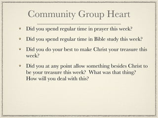 Community Group Heart
Did you spend regular time in prayer this week?
Did you spend regular time in Bible study this week?
Did you do your best to make Christ your treasure this
week?
Did you at any point allow something besides Christ to
be your treasure this week? What was that thing?
How will you deal with this?
 