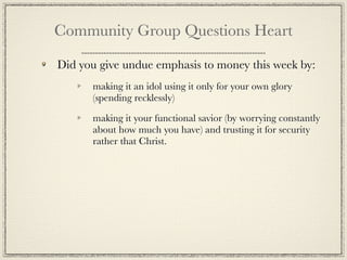 Community Group Questions Heart

Did you give undue emphasis to money this week by:
      making it an idol using it only for your own glory
      (spending recklessly)

      making it your functional savior (by worrying constantly
      about how much you have) and trusting it for security
      rather that Christ.
 