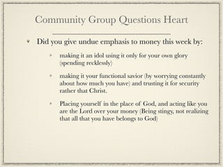 Community Group Questions Heart

Did you give undue emphasis to money this week by:
      making it an idol using it only for your own glory
      (spending recklessly)

      making it your functional savior (by worrying constantly
      about how much you have) and trusting it for security
      rather that Christ.

      Placing yourself in the place of God, and acting like you
      are the Lord over your money (Being stingy, not realizing
      that all that you have belongs to God)
 