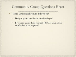 Community Group Questions Heart
Were you sexually pure this week?
  Did you guard your heart, mind and eyes?

  If you are married did you ﬁnd 100% of your sexual
  satisfaction in your spouse?
 