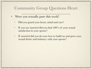 Community Group Questions Heart
Were you sexually pure this week?
  Did you guard your heart, mind and eyes?

  If you are married did you ﬁnd 100% of your sexual
  satisfaction in your spouse?

  If married did you do your best to build on and grow your
  sexual desire and intimacy with your spouse?
 