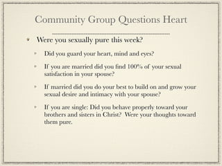 Community Group Questions Heart
Were you sexually pure this week?
  Did you guard your heart, mind and eyes?

  If you are married did you ﬁnd 100% of your sexual
  satisfaction in your spouse?

  If married did you do your best to build on and grow your
  sexual desire and intimacy with your spouse?

  If you are single: Did you behave properly toward your
  brothers and sisters in Christ? Were your thoughts toward
  them pure.
 