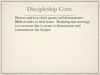 Discipleship Cont.
Honors and loves their spouse and demonstrates
Biblical order in their home. Realizing that marriage
is a covenant that is meant to demonstrate and
communicate the Gospel.
 