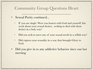 Community Group Questions Heart

Sexual Purity continued...
  If you are single: Were you honest with God and yourself this
  week about your sexual desires, seeking to deal with those
  desires in a holy way?

  Did you seek to meet any of your sexual needs in a selﬁsh way?

  Did express your sexuality in a way that brought Glory to
  God.

Did you give in to any addictive behavior since our last
meeting
 