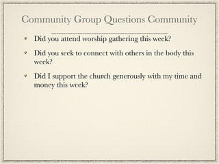 Community Group Questions Community
  Did you attend worship gathering this week?
  Did you seek to connect with others in the body this
  week?
  Did I support the church generously with my time and
  money this week?
 