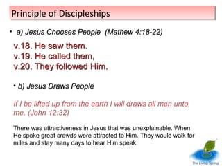 Principle of Discipleships
Principle of Discipleships
• a) Jesus Chooses People (Mathew 4:18-22)

v.18. He saw them.
v.19. He called them,
v.20. They followed Him.
• b) Jesus Draws People
If I be lifted up from the earth I will draws all men unto
me. (John 12:32)
There was attractiveness in Jesus that was unexplainable. When
He spoke great crowds were attracted to Him. They would walk for
miles and stay many days to hear Him speak.
The Living Spring

 
