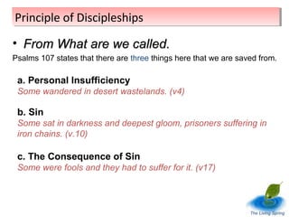 Principle of Discipleships
Principle of Discipleships
• From What are we called.
Psalms 107 states that there are three things here that we are saved from.

a. Personal Insufficiency
Some wandered in desert wastelands. (v4)

b. Sin
Some sat in darkness and deepest gloom, prisoners suffering in
iron chains. (v.10)

c. The Consequence of Sin
Some were fools and they had to suffer for it. (v17)

The Living Spring

 