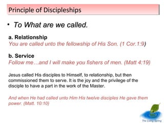 Principle of Discipleships
Principle of Discipleships
• To What are we called.
a. Relationship
You are called unto the fellowship of His Son. (1 Cor.1:9)
b. Service
Follow me…and I will make you fishers of men. (Matt 4:19)
Jesus called His disciples to Himself, to relationship, but then
commissioned them to serve. It is the joy and the privilege of the
disciple to have a part in the work of the Master.
And when He had called unto Him His twelve disciples He gave them
power. (Matt. 10:10)

The Living Spring

 