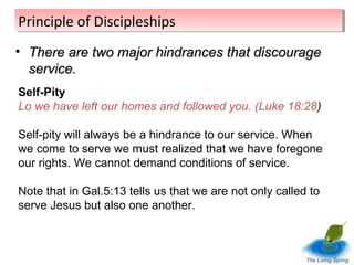 Principle of Discipleships
Principle of Discipleships
• There are two major hindrances that discourage
service.
Self-Pity
Lo we have left our homes and followed you. (Luke 18:28)
Self-pity will always be a hindrance to our service. When
we come to serve we must realized that we have foregone
our rights. We cannot demand conditions of service.
Note that in Gal.5:13 tells us that we are not only called to
serve Jesus but also one another.

The Living Spring

 