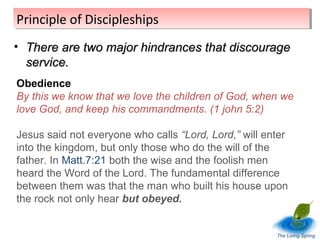 Principle of Discipleships
Principle of Discipleships
• There are two major hindrances that discourage
service.
Obedience
By this we know that we love the children of God, when we
love God, and keep his commandments. (1 john 5:2)
Jesus said not everyone who calls “Lord, Lord,” will enter
into the kingdom, but only those who do the will of the
father. In Matt.7:21 both the wise and the foolish men
heard the Word of the Lord. The fundamental difference
between them was that the man who built his house upon
the rock not only hear but obeyed.

The Living Spring

 