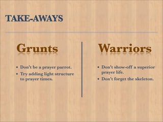 TAKE-AWAYS


 Grunts                         Warriors
 • Don’t be a prayer parrot.    • Don’t show-off a superior
 • Try adding light structure       prayer life.
  to prayer times.              •   Don’t forget the skeleton.
 