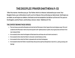 THE DISCIPLES’ PRAYER (MATTHEW 6:9-13)
“After this manner, therefore pray ye: “Our Father which is in Heaven, hallowed be your name. Your
Kingdom Come, your will be done in earth, as it is in Heaven. Give us this day our daily bread. And forgive us
our debts, as we forgive our debtors. And lead us not into temptation, but deliver us from evil. For yours is
the Kingdom, and the Power, and the Glory, forever. Amen.” (Matthew 6:9-13).
THE CONTEXT BEHIND THESE VERSES:
 The Lord Jesus warned the Disciples not to be like the Pharisees in their hypocritical and religious ways. The Lord
condemns the Pharisees’ motive of practicing their self-righteousness in public only to get praise and honor from
men instead of God.
 He revealed to them what the Kingdom of God looks like and those who will inherit and enter it.
 He revealed to them what the Father’s character and attributes are like.
 He revealed to them what the Father is pleased with and what He despises.
 He revealed to them the Father rewards those who practice spiritual disciplines in secret (i.e., giving, praying, and
fasting).
 