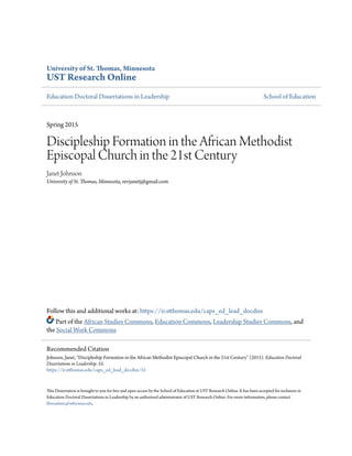 University of St. Thomas, Minnesota
UST Research Online
Education Doctoral Dissertations in Leadership School of Education
Spring 2015
Discipleship Formation in the African Methodist
Episcopal Church in the 21st Century
Janet Johnson
University of St. Thomas, Minnesota, revjanetj@gmail.com
Follow this and additional works at: https://ir.stthomas.edu/caps_ed_lead_docdiss
Part of the African Studies Commons, Education Commons, Leadership Studies Commons, and
the Social Work Commons
This Dissertation is brought to you for free and open access by the School of Education at UST Research Online. It has been accepted for inclusion in
Education Doctoral Dissertations in Leadership by an authorized administrator of UST Research Online. For more information, please contact
libroadmin@stthomas.edu.
Recommended Citation
Johnson, Janet, "Discipleship Formation in the African Methodist Episcopal Church in the 21st Century" (2015). Education Doctoral
Dissertations in Leadership. 55.
https://ir.stthomas.edu/caps_ed_lead_docdiss/55
 