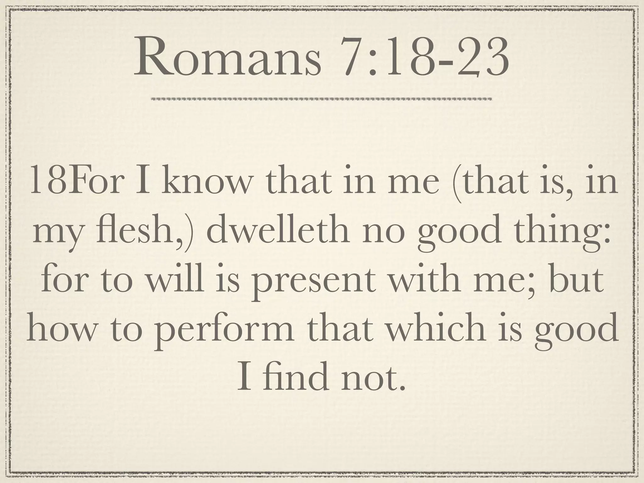 Romans 7:18-23

18For I know that in me (that is, in
my ﬂesh,) dwelleth no good thing:
 for to will is present with me; but
how to perform that which is good
               I ﬁnd not.
 