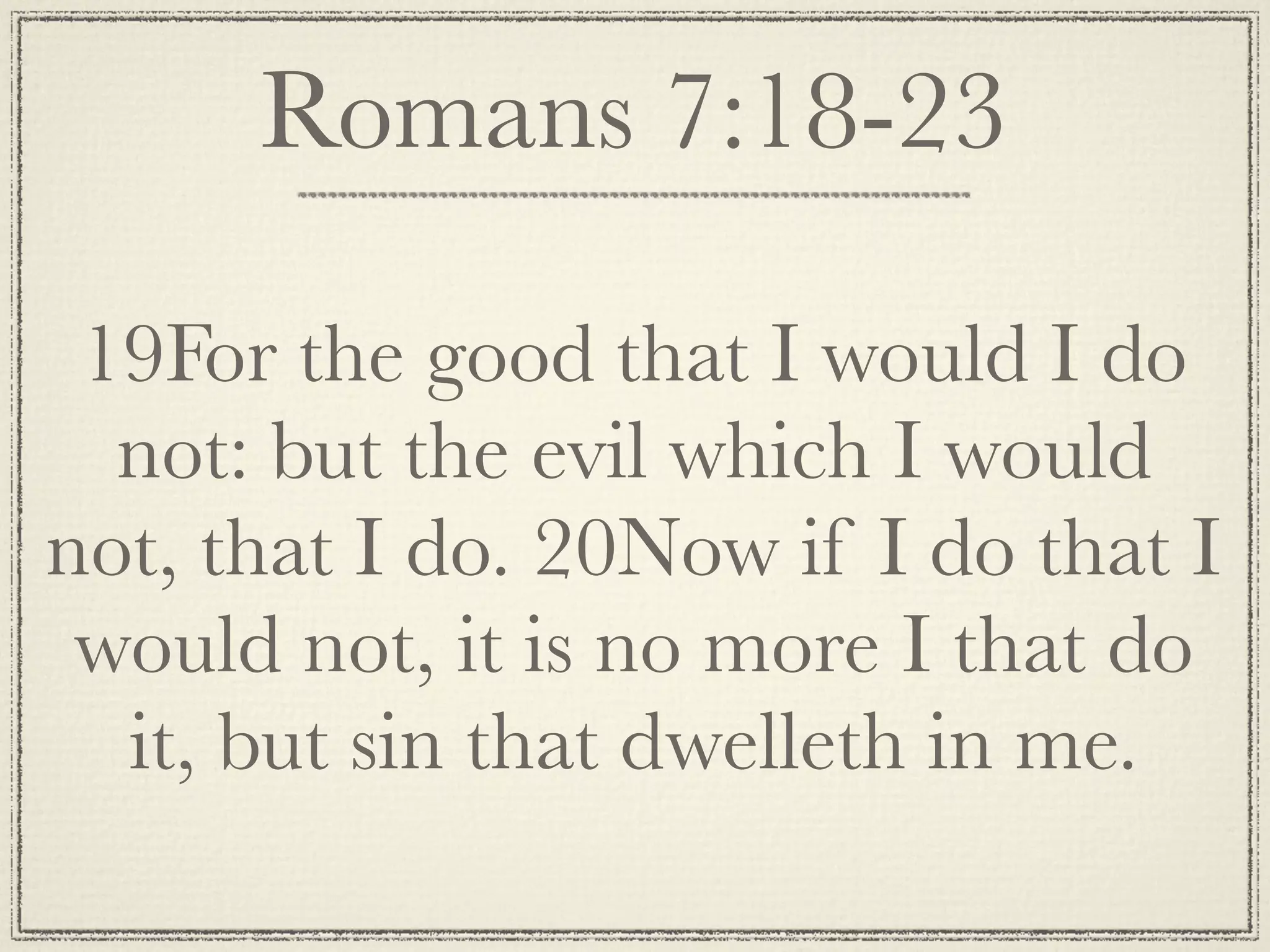 Romans 7:18-23

 19For the good that I would I do
  not: but the evil which I would
not, that I do. 20Now if I do that I
 would not, it is no more I that do
  it, but sin that dwelleth in me.
 