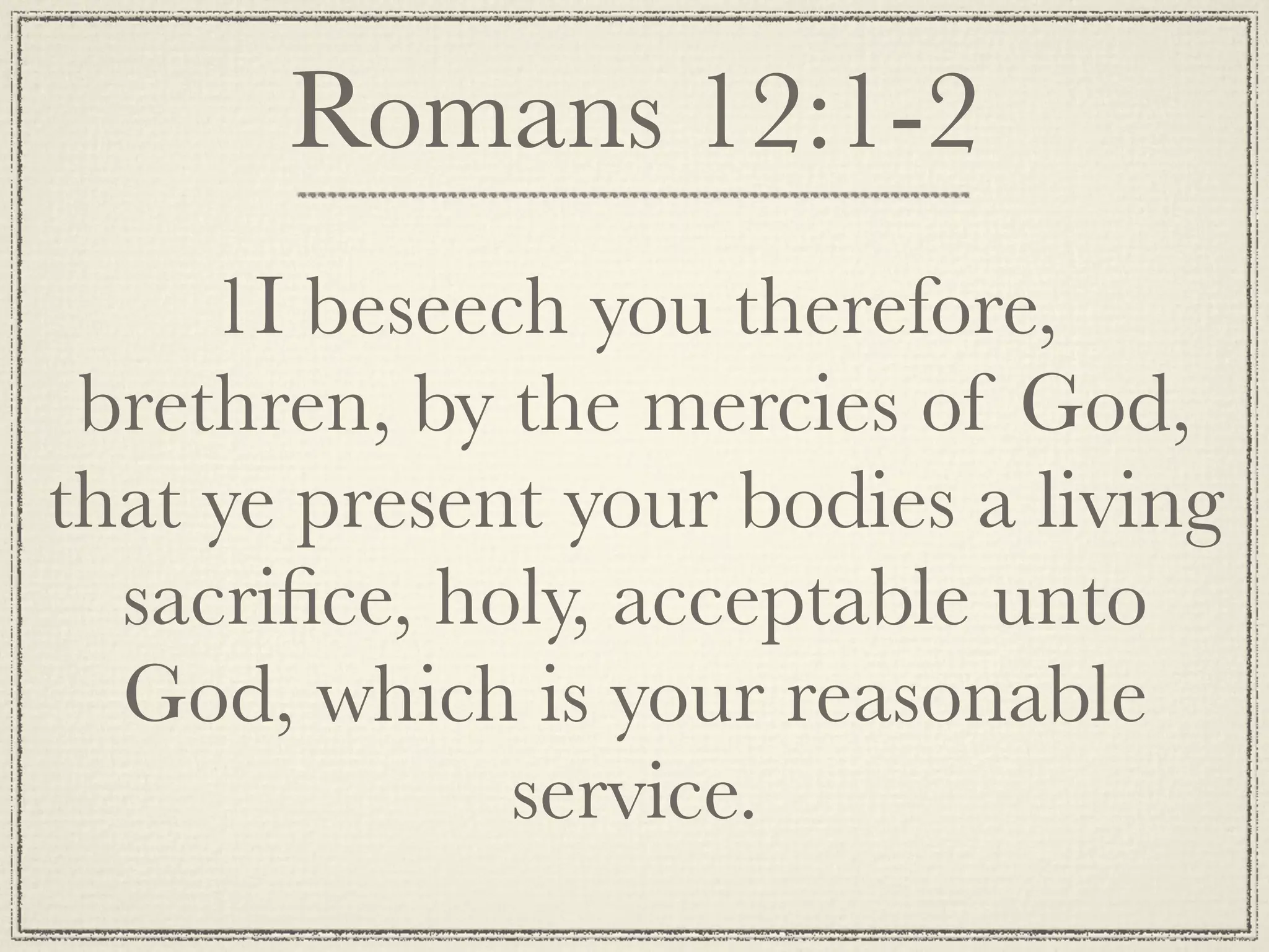 Romans 12:1-2
     1I beseech you therefore,
 brethren, by the mercies of God,
that ye present your bodies a living
  sacriﬁce, holy, acceptable unto
  God, which is your reasonable
              service.
 