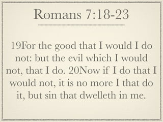 Romans 7:18-23

 19For the good that I would I do
  not: but the evil which I would
not, that I do. 20Now if I do that I
 would not, it is no more I that do
  it, but sin that dwelleth in me.
 